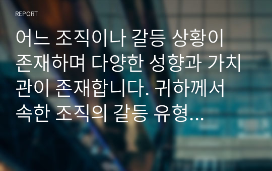 어느 조직이나 갈등 상황이 존재하며 다양한 성향과 가치관이 존재합니다. 귀하께서 속한 조직의 갈등 유형 및 해결방안에 대해 정리하시오.