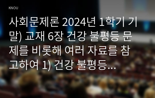 사회문제론 2024년 1학기 기말) 교재 6장 건강 불평등 문제를 비롯해 여러 자료를 참고하여 1) 건강 불평등 문제에 관해 설명하고 2) 건강 불평등의 원인과 관련한 다양한 설명들을 정리한 다음 3) 이러한 설명 중 가장 설득력이 높은 것 하나를 선택해 이에 근거해 대안을 제시하시오