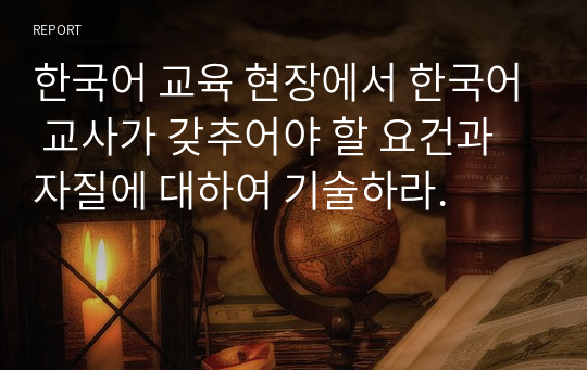 한국어 교육 현장에서 한국어 교사가 갖추어야 할 요건과 자질에 대하여 기술하라.
