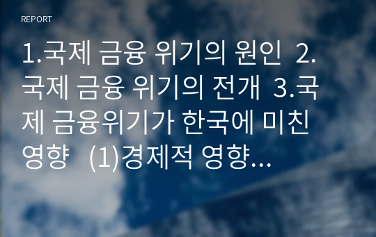 1.국제 금융 위기의 원인  2.국제 금융 위기의 전개  3.국제 금융위기가 한국에 미친 영향   (1)경제적 영향   (2)정치적 외교적 영향  4.국제 금융 위기의 국제적 영향  5.한국의 국제 금융위기에 대한 대처