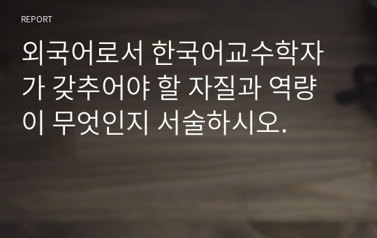 외국어로서 한국어교수학자가 갖추어야 할 자질과 역량이 무엇인지 서술하시오.