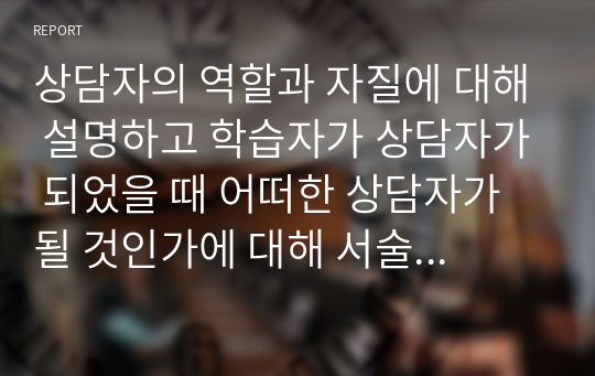 상담자의 역할과 자질에 대해 설명하고 학습자가 상담자가 되었을 때 어떠한 상담자가 될 것인가에 대해 서술하시오.