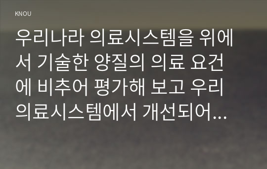 우리나라 의료시스템을 위에서 기술한 양질의 의료 요건에 비추어 평가해 보고 우리 의료시스템에서 개선되어야 할 점에 대해 논하시오