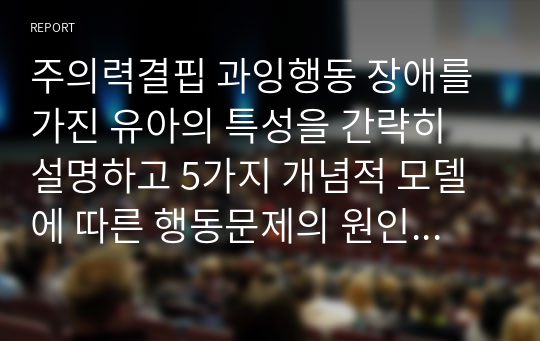 주의력결핍 과잉행동 장애를 가진 유아의 특성을 간략히 설명하고 5가지 개념적 모델에 따른 행동문제의 원인과 중재방법을 논하세요.