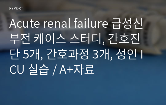 Acute renal failure 급성신부전 케이스 스터디, 간호진단 5개, 간호과정 3개, 성인 ICU 실습 / A+자료