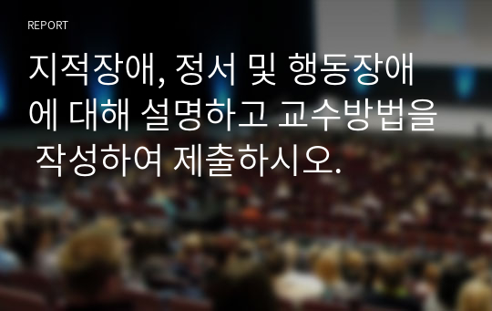 지적장애, 정서 및 행동장애에 대해 설명하고 교수방법을 작성하여 제출하시오.