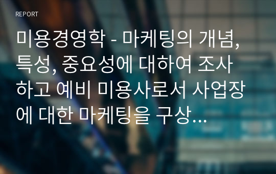 미용경영학 - 마케팅의 개념, 특성, 중요성에 대하여 조사하고 예비 미용사로서 사업장에 대한 마케팅을 구상하여 기술하시오.