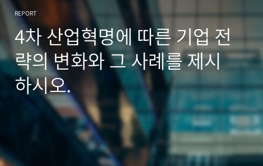 4차 산업혁명에 따른 기업 전략의 변화와 그 사례를 제시하시오.