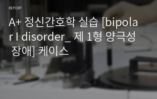 A+ 정신간호학 실습 [bipolar I disorder_ 제 1형 양극성 장애] 케이스