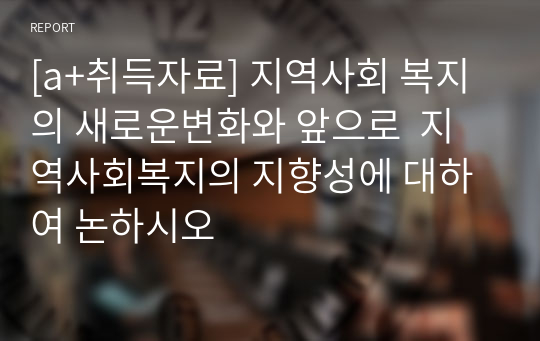 [a+취득자료] 지역사회 복지의 새로운변화와 앞으로  지역사회복지의 지향성에 대하여 논하시오