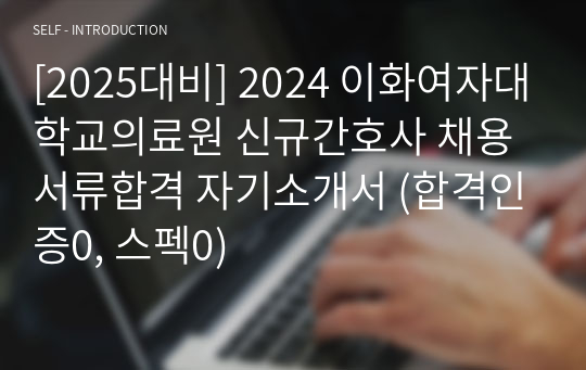 [2025대비] 2024 이화여자대학교의료원 신규간호사 채용 서류합격 자기소개서 (합격인증0, 스펙0)