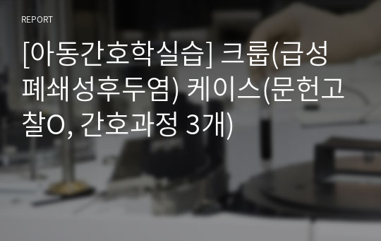 [아동간호학실습] 크룹(급성폐쇄성후두염) 케이스(문헌고찰O, 간호과정 3개)