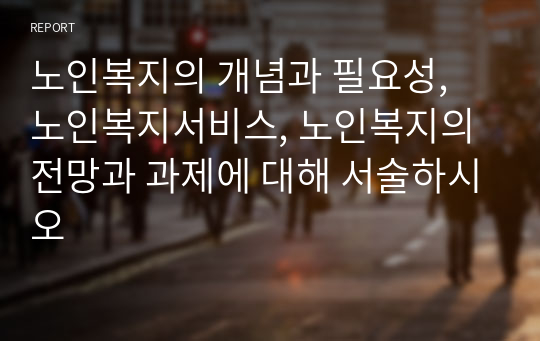 노인복지의 개념과 필요성, 노인복지서비스, 노인복지의 전망과 과제에 대해 서술하시오