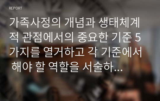 가족사정의 개념과 생태체계적 관점에서의 중요한 기준 5가지를 열거하고 각 기준에서 해야 할 역할을 서술하시오