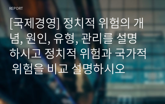 A+자료 [국제경영] 정치적 위험의 개념, 원인, 유형, 관리를 설명하시고 정치적 위험과 국가적 위험을 비교 설명하시오