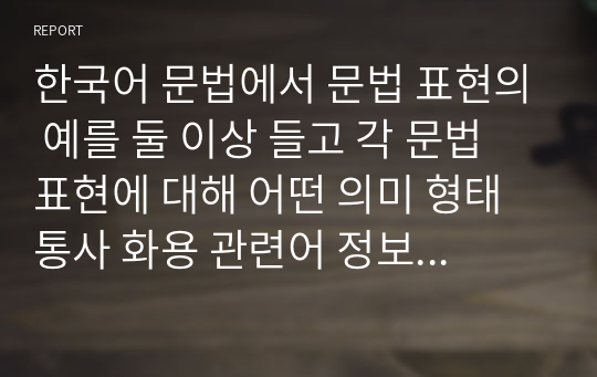 한국어 문법에서 문법 표현의 예를 둘 이상 들고 각 문법 표현에 대해 어떤 의미 형태통사 화용 관련어 정보를 가르쳐야 하는지 알아봅시다. 또한 선정한 문법 표현을 활용하여 문장 대화 또는 담화 단위의 연습이나 듣기, 말하기, 읽기, 쓰기 등의 활동 교수방법도 포함하십시오.