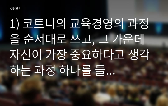 1) 코트니의 교육경영의 과정을 순서대로 쓰고, 그 가운데 자신이 가장 중요하다고 생각하는 과정 하나를 들고 그 이유를 제시하시오  2) 학습조직구성의 요소를 쓰고, 주변의 조직하나를 선택하여(직장의 팀이 가장 좋고, 없을 경우 가족, 동호회, 동창모임등도 가능) 이 요소 가운데 무엇이 부족하여 문제가 생기는지에 대하여 구체적으로 분석하시오