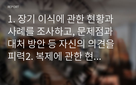 1. 장기 이식에 관한 현황과 사례를 조사하고, 문제점과 대처 방안 등 자신의 의견을 피력2. 복제에 관한 현황과 사례를 조사하고, 문제점과 대처방안 등 자신의 의견을 피력