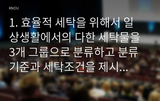 1. 효율적 세탁을 위해서 일상생활에서의 다한 세탁물을 3개 그룹으로 분류하고 분류기준과 세탁조건을 제시하고 그 근거를 설명하시오.