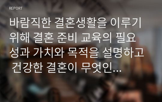 바람직한 결혼생활을 이루기 위해 결혼 준비 교육의 필요성과 가치와 목적을 설명하고 건강한 결혼이 무엇인지 이론적인 근거를 정리한 후 이에 대한 자신의 생각을 기술하시오.