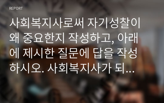 사회복지사로써 자기성찰이 왜 중요한지 작성하고, 아래에 제시한 질문에 답을 작성하시오. 사회복지사가 되기 위하여 나에게 필요하거나 더 훈련되어야 할 것은 무엇인지 그리고 그 이유는 무엇인지 작성하시오.