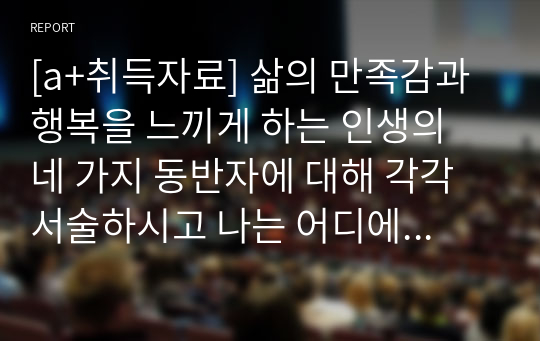 [a+취득자료] 삶의 만족감과 행복을 느끼게 하는 인생의 네 가지 동반자에 대해 각각 서술하시고 나는 어디에 속하거나 속하고 싶은지 의견을 제시하시오.