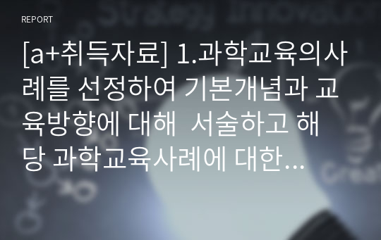 [a+취득자료] 1.과학교육의사례를 선정하여 기본개념과 교육방향에 대해  서술하고 해당 과학교육사례에 대한 자신의생각을 정리 2.일상생활을 통해 접근할 수 있는 과학교육의 개념을 찾아보고 활동계획서를 작성하시오