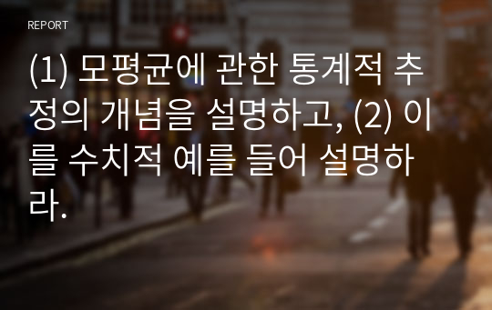 (1) 모평균에 관한 통계적 추정의 개념을 설명하고, (2) 이를 수치적 예를 들어 설명하라.