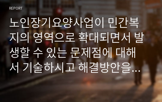 노인장기요양사업이 민간복지의 영역으로 확대되면서 발생할 수 있는 문제점에 대해서 기술하시고 해결방안을 제시하세요. (1)