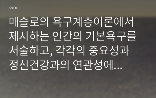 매슬로의 욕구계층이론에서 제시하는 인간의 기본욕구를 서술하고, 각각의 중요성과 정신건강과의 연관성에 대한 자신의 견해를 제시하시오