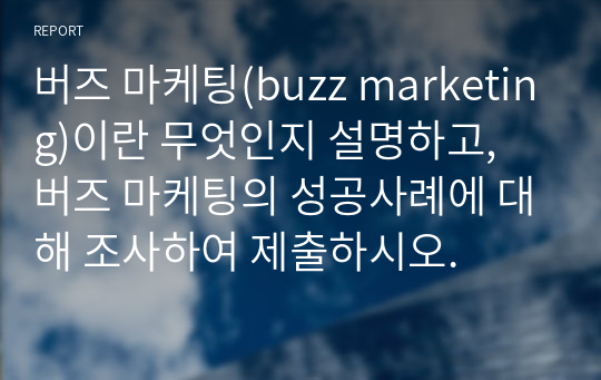 버즈 마케팅(buzz marketing)이란 무엇인지 설명하고, 버즈 마케팅의 성공사례에 대해 조사하여 제출하시오.