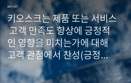 키오스크는 제품 또는 서비스 고객 만족도 향상에 긍정적인 영향을 미치는가에 대해 고객 관점에서 찬성(긍정적인 영향), 반대(부정적인 영향, 만족도에 영향을 미치지 못함) 의견을 제시하고 그 이유에 대해 토의하시오.