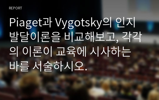 Piaget과 Vygotsky의 인지발달이론을 비교해보고, 각각의 이론이 교육에 시사하는 바를 서술하시오.