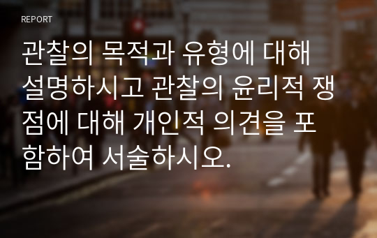 관찰의 목적과 유형에 대해 설명하시고 관찰의 윤리적 쟁점에 대해 개인적 의견을 포함하여 서술하시오.