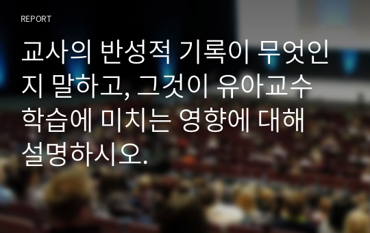 교사의 반성적 기록이 무엇인지 말하고, 그것이 유아교수학습에 미치는 영향에 대해 설명하시오.