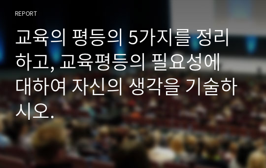 교육의 평등의 5가지를 정리하고, 교육평등의 필요성에 대하여 자신의 생각을 기술하시오.