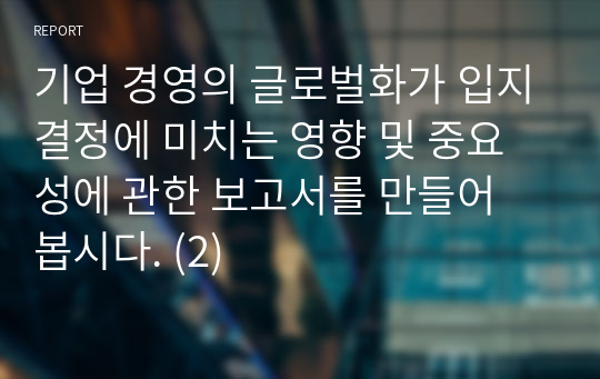 기업 경영의 글로벌화가 입지결정에 미치는 영향 및 중요성에 관한 보고서를 만들어 봅시다. (2)