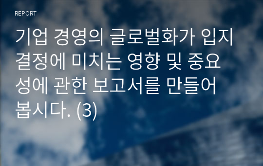 기업 경영의 글로벌화가 입지결정에 미치는 영향 및 중요성에 관한 보고서를 만들어 봅시다. (3)