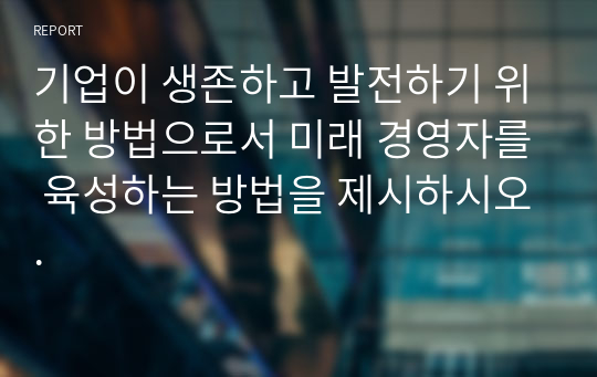 기업이 생존하고 발전하기 위한 방법으로서 미래 경영자를 육성하는 방법을 제시하시오.