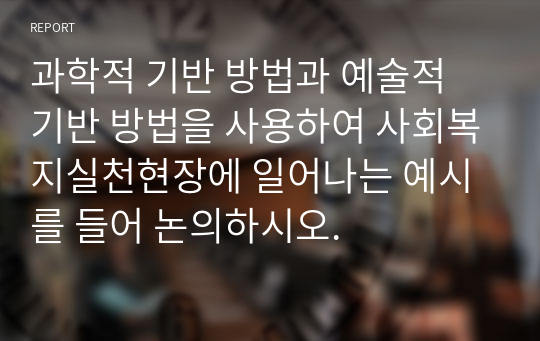 과학적 기반 방법과 예술적 기반 방법을 사용하여 사회복지실천현장에 일어나는 예시를 들어 논의하시오.