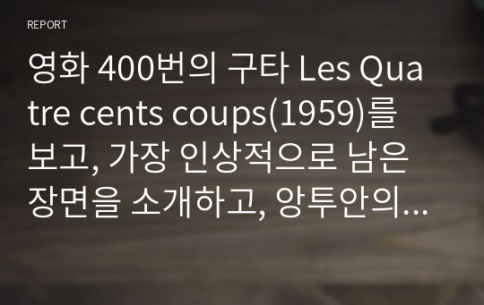 영화 400번의 구타 Les Quatre cents coups(1959)를 보고, 가장 인상적으로 남은 장면을 소개하고, 앙투안의 부모나 선생의 행동 혹은 상황 중에서 가장 공감되거나 이해되지 않는 것을 한 가지 예로 들어 설명한 후, 앙투안이 소년원에 보내진 점과 영화의 결말에 대한 생각을 자유롭게 서술하시오.