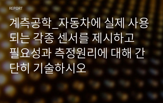 계측공학_자동차에 실제 사용되는 각종 센서를 제시하고 필요성과 측정원리에 대해 간단히 기술하시오