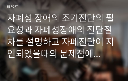 자폐성 장애의 조기진단의 필요성과 자폐성장애의 진단절차를 설명하고 자폐진단이 지연되었을때의 문제점에 대해 서술하시오