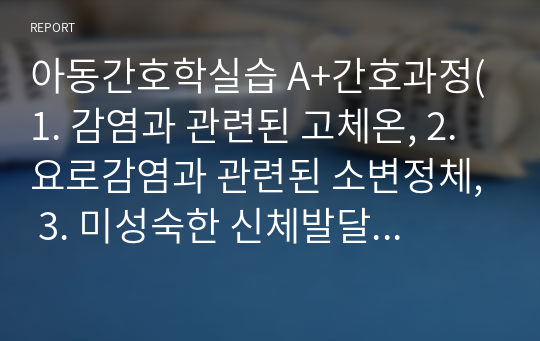 아동간호학실습 A+간호과정(1. 감염과 관련된 고체온, 2. 요로감염과 관련된 소변정체, 3. 미성숙한 신체발달과 관련된 낙상의 위험)