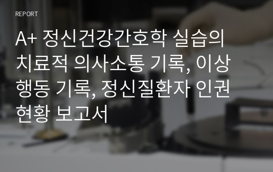 A+ 정신건강간호학 실습의 치료적 의사소통 기록, 이상행동 기록, 정신질환자 인권 현황 보고서