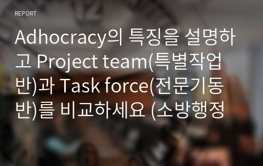 Adhocracy의 특징을 설명하고 Project team(특별작업반)과 Task force(전문기동반)를 비교하세요 (소방행정론)