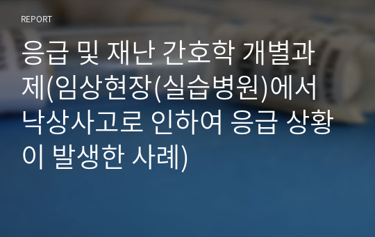 응급 및 재난 간호학 개별과제(임상현장(실습병원)에서 낙상사고로 인하여 응급 상황이 발생한 사례)