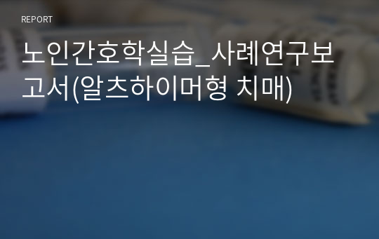 노인간호학실습_사례연구보고서(알츠하이머형 치매)