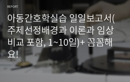 아동간호학실습 일일보고서(주제선정배경과 이론과 임상비교 포함, 1~10일)+ 꼼꼼해요!