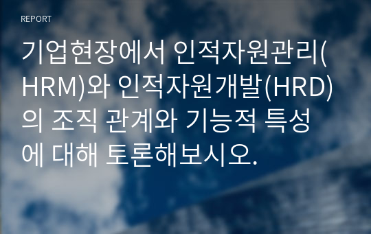 기업현장에서 인적자원관리(HRM)와 인적자원개발(HRD)의 조직 관계와 기능적 특성에 대해 토론해보시오.